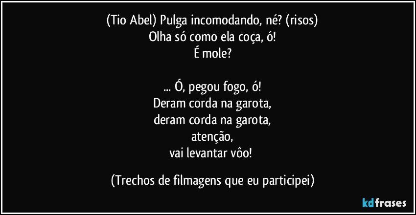 (Tio Abel) Pulga incomodando, né? (risos)
Olha só como ela coça, ó!
É mole?

... Ó, pegou fogo, ó!
Deram corda na garota,
deram corda na garota,
atenção,
vai levantar vôo! (Trechos de filmagens que eu participei)