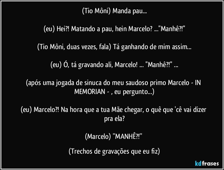 (Tio Môni) Manda pau...

(eu) Hei?! Matando a pau, hein Marcelo? ...''Manhê?!''

(Tio Môni, duas vezes, fala) Tá ganhando de mim assim...

(eu) Ó, tá gravando ali, Marcelo! ... ''Manhê?!'' ...

(após uma jogada de sinuca do meu saudoso primo Marcelo - IN MEMORIAN - , eu pergunto...)

(eu) Marcelo?! Na hora que a tua Mãe chegar, o quê que 'cê vai dizer pra ela?

(Marcelo) ''MANHÊ?!'' (Trechos de gravações que eu fiz)