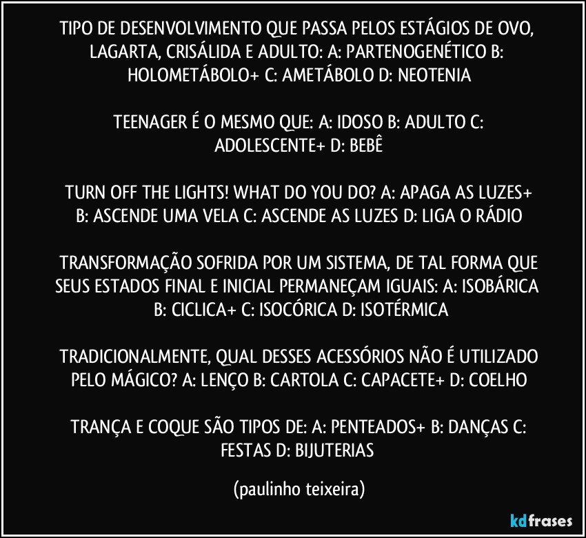 TIPO DE DESENVOLVIMENTO QUE PASSA PELOS ESTÁGIOS DE OVO, LAGARTA, CRISÁLIDA E ADULTO:  A: PARTENOGENÉTICO  B: HOLOMETÁBOLO+  C: AMETÁBOLO  D: NEOTENIA

 TEENAGER É O MESMO QUE:  A: IDOSO  B: ADULTO  C: ADOLESCENTE+  D: BEBÊ

 TURN OFF THE LIGHTS! WHAT DO YOU DO?  A: APAGA AS LUZES+  B: ASCENDE UMA VELA  C: ASCENDE AS LUZES  D: LIGA O RÁDIO

 TRANSFORMAÇÃO SOFRIDA POR UM SISTEMA, DE TAL FORMA QUE SEUS ESTADOS FINAL E INICIAL PERMANEÇAM IGUAIS:  A: ISOBÁRICA  B: CICLICA+  C: ISOCÓRICA  D: ISOTÉRMICA

 TRADICIONALMENTE, QUAL DESSES ACESSÓRIOS NÃO É UTILIZADO PELO MÁGICO?  A: LENÇO  B: CARTOLA  C: CAPACETE+  D: COELHO

 TRANÇA E COQUE SÃO TIPOS DE:  A: PENTEADOS+  B: DANÇAS  C: FESTAS  D: BIJUTERIAS (paulinho teixeira)