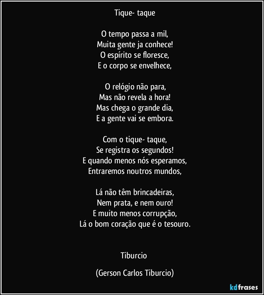 Tique- taque

O tempo passa a mil,
Muita gente ja conhece!
O espírito se floresce,
E o corpo se envelhece,

 O relógio não para,
Mas não revela a hora!
Mas chega o grande dia,
E a gente vai se embora.

Com o tique- taque,
Se registra os segundos!
E quando menos nós esperamos,
Entraremos noutros mundos,

Lá não têm brincadeiras,
Nem prata, e nem ouro!
E muito menos corrupção,
Lá o bom coração que é o tesouro.


Tiburcio (Gerson Carlos Tiburcio)