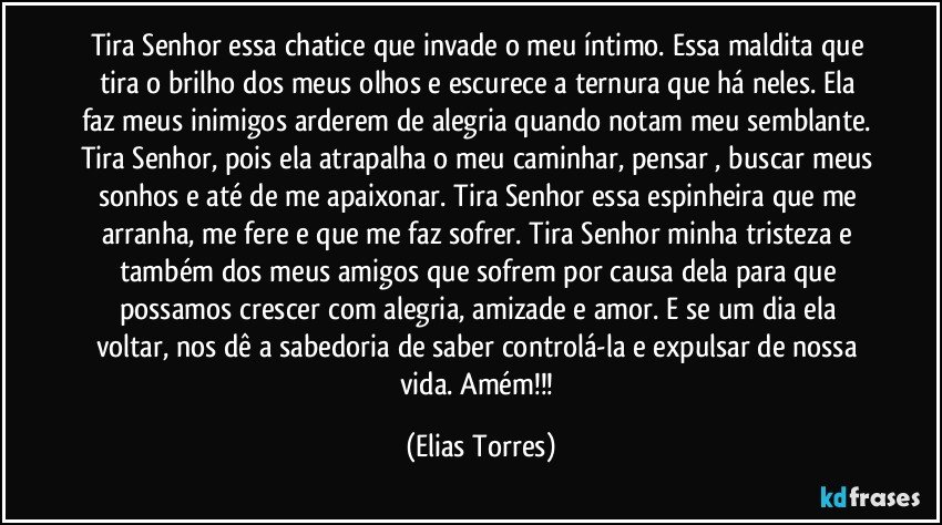 Tira Senhor essa chatice que invade o meu íntimo. Essa maldita que tira o brilho dos meus olhos e escurece a ternura que há neles. Ela faz meus inimigos arderem de alegria quando notam meu semblante. Tira Senhor, pois ela atrapalha o meu caminhar, pensar , buscar meus sonhos e até de me apaixonar. Tira Senhor essa espinheira que me arranha, me fere e que me faz sofrer. Tira Senhor minha tristeza e também dos meus amigos que sofrem por causa dela para que possamos crescer com alegria, amizade e amor. E se um dia ela voltar, nos dê a sabedoria de saber controlá-la e expulsar de nossa vida. Amém!!! (Elias Torres)