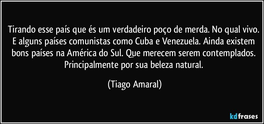 Tirando esse país que és um verdadeiro poço de merda. No qual vivo. E alguns países comunistas como Cuba e Venezuela. Ainda existem bons países na América do Sul. Que merecem serem contemplados. Principalmente por sua beleza natural. (Tiago Amaral)