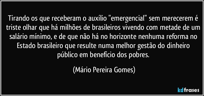 Tirando os que receberam o auxílio "emergencial" sem merecerem é triste olhar que há milhões de brasileiros vivendo com metade de um salário mínimo, e de que não há no horizonte nenhuma reforma no Estado brasileiro que resulte numa melhor gestão do dinheiro público em benefício dos pobres. (Mário Pereira Gomes)