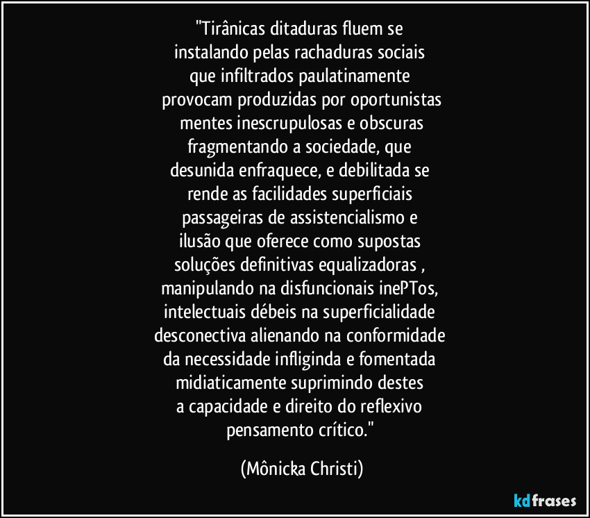 "Tirânicas ditaduras fluem se 
instalando pelas rachaduras sociais 
que infiltrados paulatinamente 
provocam produzidas por oportunistas
 mentes inescrupulosas e obscuras 
fragmentando a sociedade, que 
desunida enfraquece, e debilitada se 
rende as facilidades superficiais 
passageiras de assistencialismo e 
ilusão que oferece como supostas 
soluções definitivas equalizadoras , 
manipulando na disfuncionais inePTos, 
intelectuais débeis na superficialidade 
desconectiva alienando na conformidade 
da necessidade infliginda e fomentada 
midiaticamente suprimindo destes 
a capacidade e direito do reflexivo 
pensamento crítico." (Mônicka Christi)