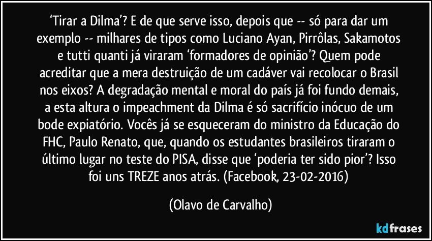 ‘Tirar a Dilma’? E de que serve isso, depois que -- só para dar um exemplo -- milhares de tipos como Luciano Ayan, Pirrôlas, Sakamotos e tutti quanti já viraram ‘formadores de opinião’? Quem pode acreditar que a mera destruição de um cadáver vai recolocar o Brasil nos eixos? A degradação mental e moral do país já foi fundo demais, a esta altura o impeachment da Dilma é só sacrifício inócuo de um bode expiatório. Vocês já se esqueceram do ministro da Educação do FHC, Paulo Renato, que, quando os estudantes brasileiros tiraram o último lugar no teste do PISA, disse que ‘poderia ter sido pior’? Isso foi uns TREZE anos atrás. (Facebook, 23-02-2016) (Olavo de Carvalho)