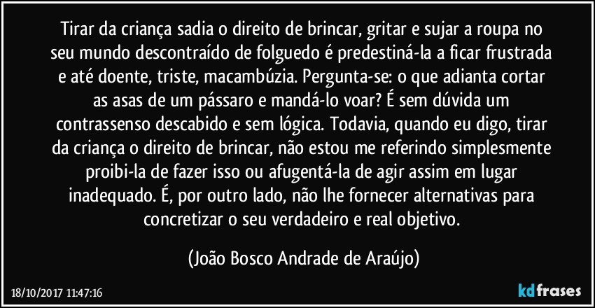 Tirar da criança sadia o direito de brincar, gritar e sujar a roupa no seu mundo descontraído de folguedo é predestiná-la a ficar frustrada e até doente, triste, macambúzia. Pergunta-se: o que adianta cortar as asas de um pássaro e mandá-lo voar? É sem dúvida um contrassenso descabido e sem lógica. Todavia, quando eu digo, tirar da criança o direito de brincar, não estou me referindo simplesmente proibi-la de fazer isso ou afugentá-la de agir assim em lugar inadequado. É, por outro lado, não lhe fornecer alternativas para concretizar o seu verdadeiro e real objetivo. (João Bosco Andrade de Araújo)