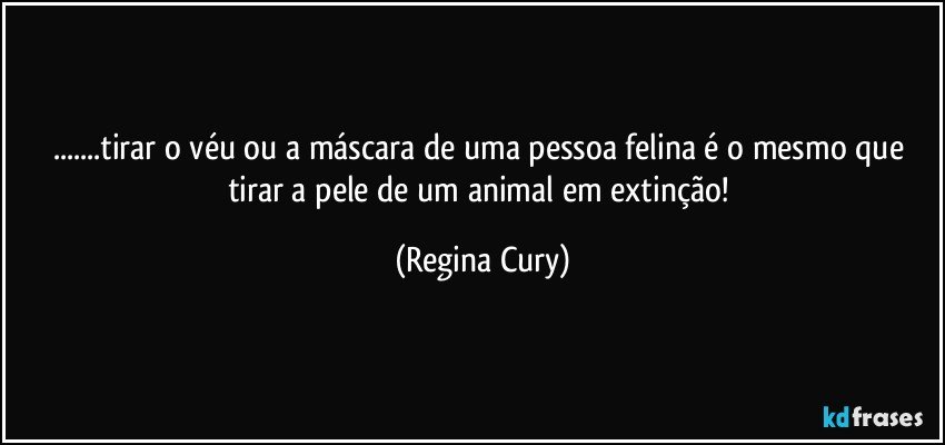 ...tirar o véu  ou a máscara de uma  pessoa felina é o mesmo que tirar a pele de um animal em extinção! (Regina Cury)