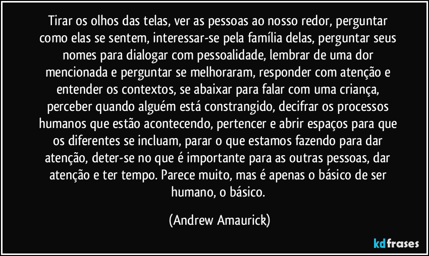Tirar os olhos das telas, ver as pessoas ao nosso redor, perguntar como elas se sentem, interessar-se pela família delas, perguntar seus nomes para dialogar com pessoalidade, lembrar de uma dor mencionada e perguntar se melhoraram, responder com atenção e entender os contextos, se abaixar para falar com uma criança, perceber quando alguém está constrangido, decifrar os processos humanos que estão acontecendo, pertencer e abrir espaços para que os diferentes se incluam, parar o que estamos fazendo para dar atenção, deter-se no que é importante para as outras pessoas, dar atenção e ter tempo. Parece muito, mas é apenas o básico de ser humano, o básico. (Andrew Amaurick)