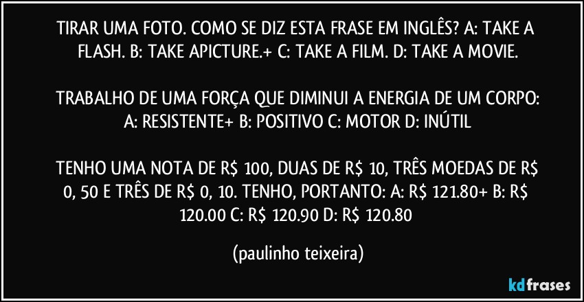 TIRAR UMA FOTO. COMO SE DIZ ESTA FRASE EM INGLÊS? A: TAKE A FLASH.  B: TAKE APICTURE.+  C: TAKE A FILM.  D: TAKE A MOVIE.

 TRABALHO DE UMA FORÇA QUE DIMINUI A ENERGIA DE UM CORPO: A: RESISTENTE+  B: POSITIVO  C: MOTOR  D: INÚTIL

 TENHO UMA NOTA DE R$ 100, DUAS DE R$ 10, TRÊS MOEDAS DE R$ 0, 50 E TRÊS DE R$ 0, 10. TENHO, PORTANTO: A: R$ 121.80+  B: R$ 120.00  C: R$ 120.90  D: R$ 120.80 (paulinho teixeira)