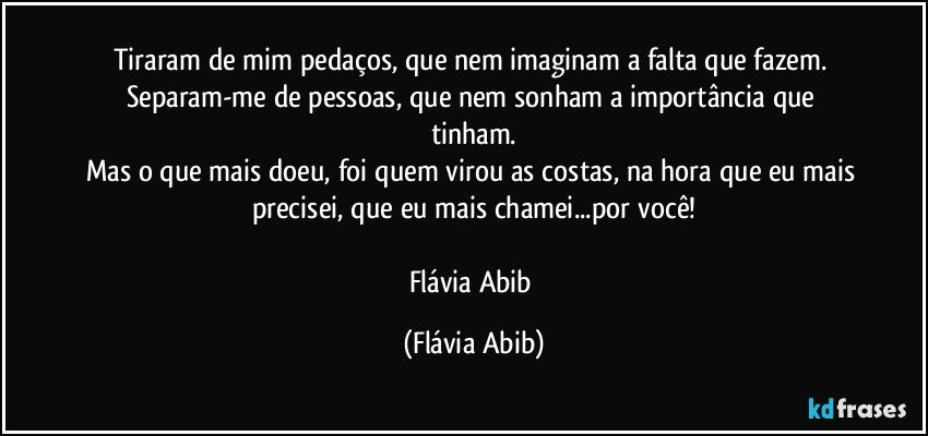 Tiraram de mim pedaços, que nem imaginam a falta que fazem. Separam-me de pessoas, que nem sonham a importância que tinham.
Mas o que mais doeu, foi quem virou as costas, na hora que eu mais precisei, que eu mais chamei...por você!

Flávia Abib (Flávia Abib)