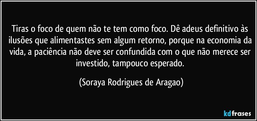 Tiras o foco de quem não te tem como foco. Dê adeus definitivo às ilusões que alimentastes sem algum retorno, porque na economia da vida, a paciência não deve ser confundida com o que não merece ser investido, tampouco esperado. (Soraya Rodrigues de Aragao)