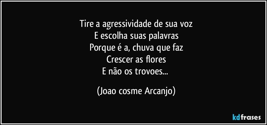 Tire a agressividade de sua voz
E escolha suas palavras
Porque é a, chuva que faz
Crescer as flores
E não os trovoes... (Joao cosme Arcanjo)