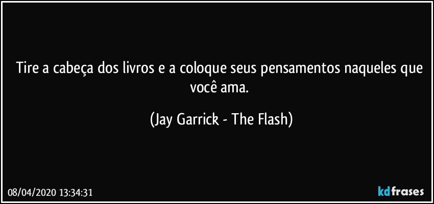 Tire a cabeça dos livros e a coloque seus pensamentos naqueles que você ama. (Jay Garrick - The Flash)