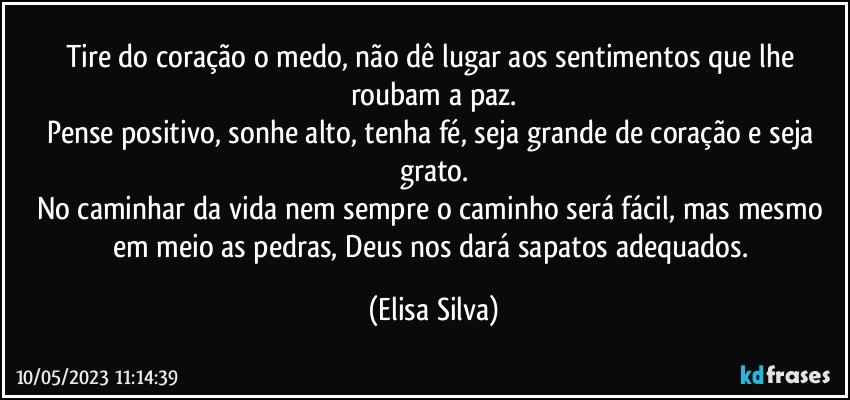 Tire do coração o medo, não dê lugar aos sentimentos que lhe roubam a paz.
Pense positivo, sonhe alto, tenha fé, seja grande de coração e seja grato.
No caminhar da vida nem sempre o caminho será fácil, mas mesmo em meio as pedras, Deus nos dará sapatos adequados. (Elisa Silva)