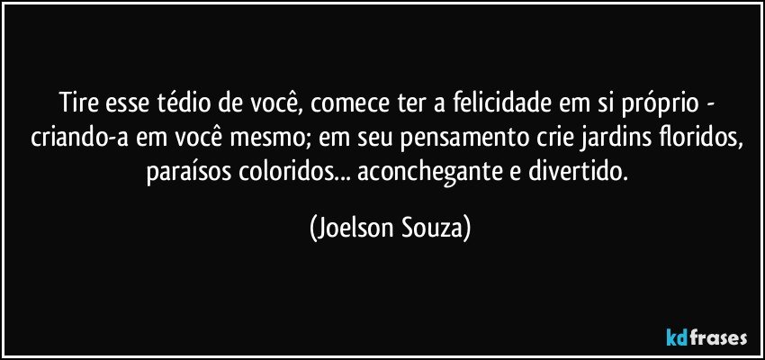 Tire esse tédio de você, comece ter a felicidade em si próprio - criando-a em você mesmo; em seu pensamento crie jardins floridos, paraísos coloridos... aconchegante e divertido. (Joelson Souza)