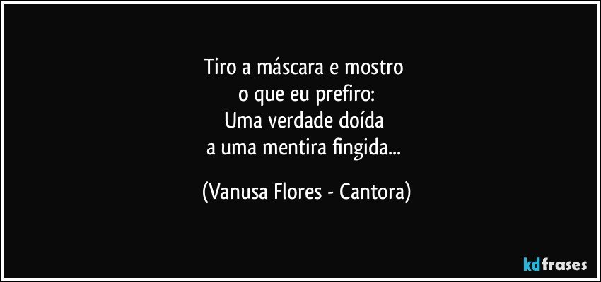 Tiro a máscara e mostro 
o que eu prefiro:
Uma verdade doída 
a uma mentira fingida... (Vanusa Flores - Cantora)