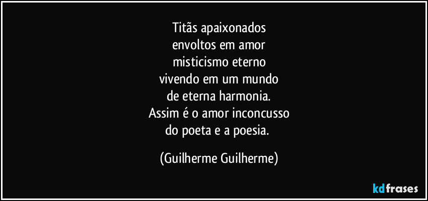 Titãs apaixonados
envoltos em amor
misticismo eterno
vivendo em um mundo
de eterna harmonia.
Assim é o amor inconcusso
do poeta e a poesia. (Guilherme Guilherme)