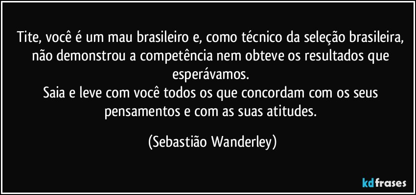 Tite, você é um mau brasileiro e, como técnico da seleção brasileira, não demonstrou a competência nem obteve os resultados que esperávamos. 
Saia e leve com você todos os que concordam com os seus pensamentos e com as suas atitudes. (Sebastião Wanderley)