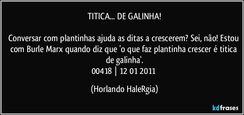 TITICA... DE GALINHA!

Conversar com plantinhas ajuda as ditas a crescerem? Sei, não! Estou com Burle Marx quando diz que 'o que faz plantinha crescer é titica de galinha'.
00418 | 12/01/2011 (Horlando HaleRgia)