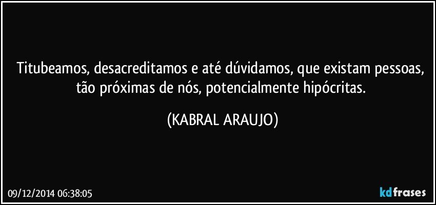 Titubeamos, desacreditamos e até dúvidamos, que existam pessoas, tão próximas de nós, potencialmente hipócritas. (KABRAL ARAUJO)