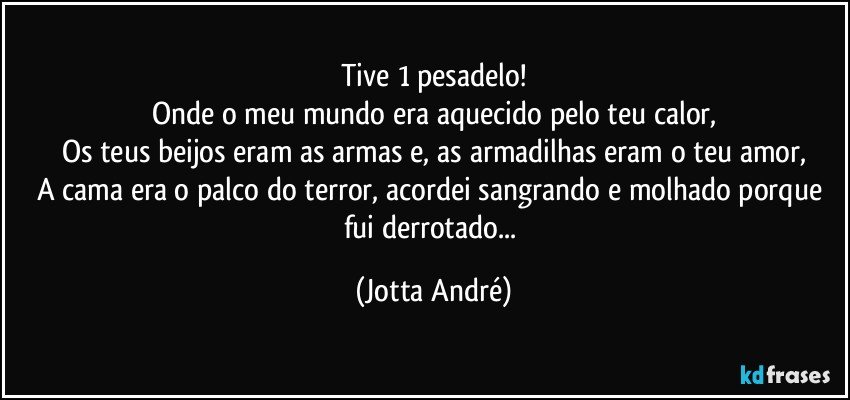 Tive 1 pesadelo!
Onde o meu mundo era aquecido pelo teu calor,
Os teus beijos eram as armas e, as armadilhas eram o teu amor,
A cama era o palco do terror, acordei sangrando e molhado porque fui derrotado... (Jotta André)