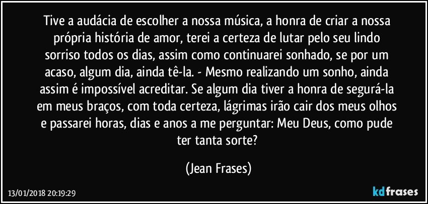 Tive a audácia de escolher a nossa música, a honra de criar a nossa própria história de amor, terei a certeza de lutar pelo seu lindo sorriso todos os dias, assim como continuarei sonhado, se por um acaso, algum dia, ainda tê-la. - Mesmo realizando um sonho, ainda assim é impossível acreditar. Se algum dia tiver a honra de segurá-la em meus braços, com toda certeza, lágrimas irão cair dos meus olhos e passarei horas, dias e anos a me perguntar: Meu Deus, como pude ter tanta sorte? (Jean Frases)