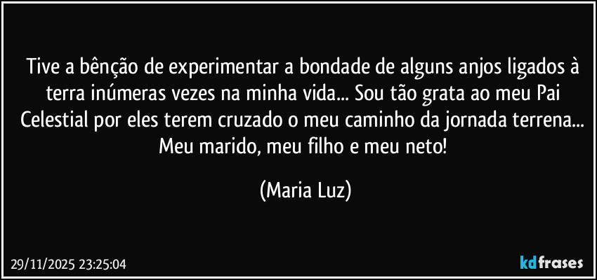 Tive a bênção de experimentar a bondade de alguns anjos ligados à terra inúmeras  vezes na minha vida... Sou tão grata ao meu Pai Celestial por eles terem cruzado o meu caminho da jornada terrena... Meu marido, meu filho e meu neto! (Maria Luz)