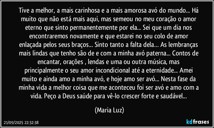 Tive a melhor, a mais carinhosa e a mais amorosa avó do mundo... Há muito que não está mais aqui, mas semeou no meu coração o amor eterno que sinto permanentemente por ela... Sei que um dia nos encontraremos novamente e que estarei no seu colo de amor enlaçada pelos seus braços... Sinto tanto a falta dela… As lembranças mais lindas que tenho são de e com a minha avó paterna... Contos de encantar, orações , lendas e uma ou outra música, mas principalmente o seu amor incondicional até a eternidade... Amei muito e ainda amo a minha avó, e hoje amo ser avó... Nesta fase da minha vida a melhor coisa que me aconteceu foi ser avó e amo com a vida. Peço a Deus saúde para vê-lo crescer forte e saudável... (Maria Luz)