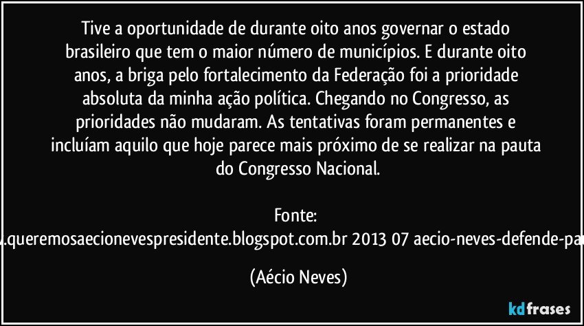 Tive a oportunidade de durante oito anos governar o estado brasileiro que tem o maior número de municípios. E durante oito anos, a briga pelo fortalecimento da Federação foi a prioridade absoluta da minha ação política. Chegando no Congresso, as prioridades não mudaram. As tentativas foram permanentes e incluíam aquilo que hoje parece mais próximo de se realizar na pauta do Congresso Nacional.

Fonte: http://www.queremosaecionevespresidente.blogspot.com.br/2013/07/aecio-neves-defende-pauta-de.html (Aécio Neves)