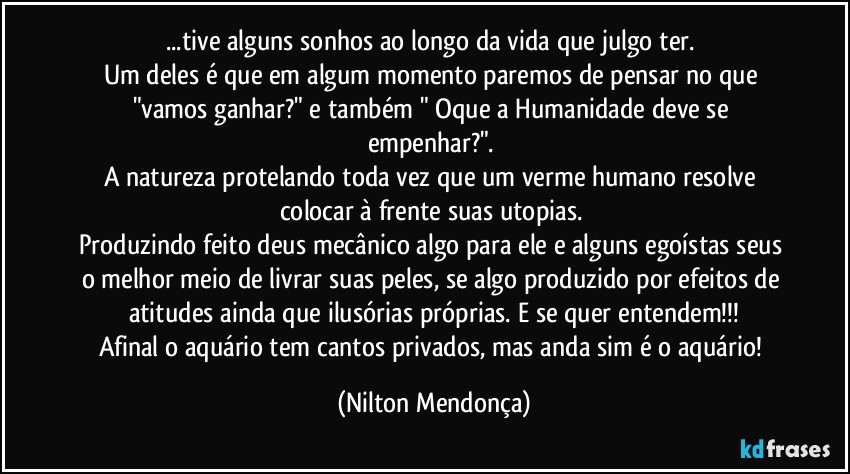 ...tive alguns sonhos ao longo da vida que julgo ter. 
Um deles é que em algum momento paremos de pensar no que "vamos ganhar?" e também " Oque a Humanidade deve se empenhar?". 
A natureza protelando toda vez que um verme humano resolve colocar à frente suas utopias. 
Produzindo feito deus mecânico algo para ele e alguns egoístas seus o melhor meio de livrar suas peles, se algo produzido por efeitos de atitudes ainda que ilusórias próprias. E se quer entendem!!!
Afinal o aquário tem cantos privados, mas anda sim é o aquário! (Nilton Mendonça)