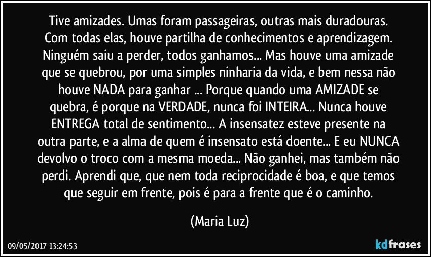 Tive amizades. Umas foram passageiras, outras mais duradouras. Com todas elas, houve partilha de conhecimentos e aprendizagem. Ninguém saiu a perder, todos ganhamos... Mas houve uma amizade que se quebrou, por uma simples ninharia da vida, e bem nessa não houve NADA para ganhar ... Porque quando uma AMIZADE se quebra, é porque na VERDADE, nunca foi INTEIRA... Nunca houve ENTREGA total de sentimento... A insensatez esteve presente na outra parte, e a alma de quem é insensato está doente... E eu NUNCA devolvo o troco com a mesma moeda... Não ganhei, mas também não perdi. Aprendi que, que nem toda reciprocidade é boa, e que temos que seguir em frente, pois é para a frente que é o caminho. (Maria Luz)