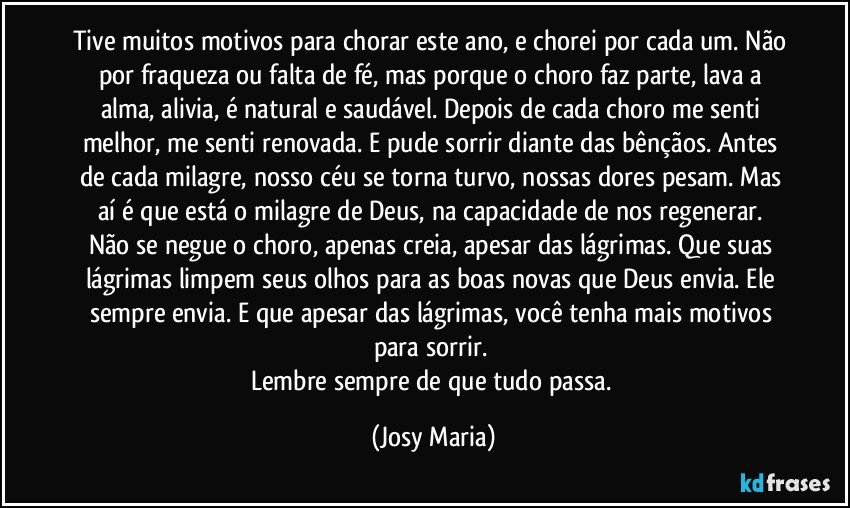 Tive muitos motivos para chorar este ano, e chorei por cada um. Não por fraqueza ou falta de fé,  mas porque o choro faz parte,  lava a alma, alivia, é natural e saudável.  Depois de cada choro me senti melhor, me senti renovada. E pude sorrir diante das bênçãos.  Antes de cada milagre, nosso céu se torna turvo, nossas dores pesam. Mas aí é que está o milagre de Deus, na capacidade de nos regenerar.  Não se negue o choro, apenas creia, apesar das lágrimas.  Que suas lágrimas limpem seus olhos para as boas novas que Deus envia. Ele sempre envia. E que apesar das lágrimas,  você tenha mais motivos para sorrir. 
Lembre sempre de que tudo passa. (Josy Maria)