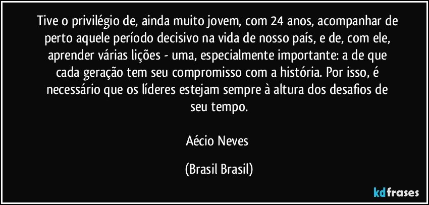 Tive o privilégio de, ainda muito jovem, com 24 anos, acompanhar de perto aquele período decisivo na vida de nosso país, e de, com ele, aprender várias lições - uma, especialmente importante: a de que cada geração tem seu compromisso com a história. Por isso, é necessário que os líderes estejam sempre à altura dos desafios de seu tempo.

Aécio Neves (Brasil Brasil)