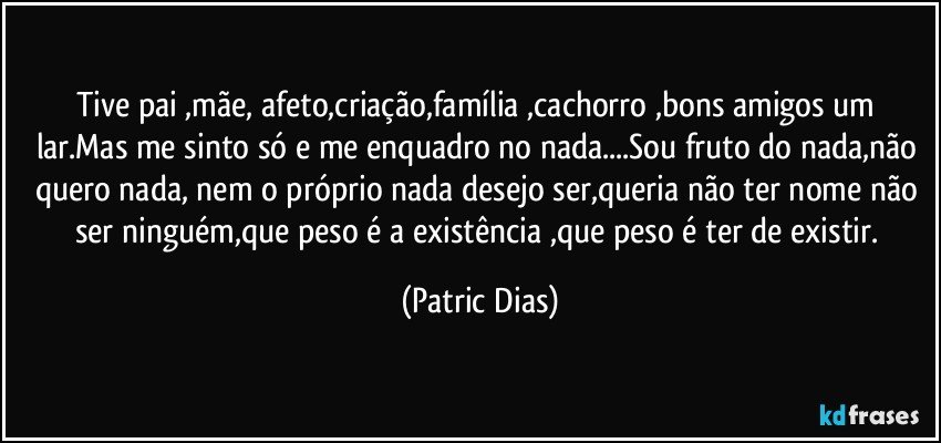 Tive pai ,mãe, afeto,criação,família ,cachorro ,bons amigos um lar.Mas me sinto só  e me enquadro no nada...Sou fruto do nada,não quero nada, nem o próprio nada desejo ser,queria não ter nome não ser  ninguém,que peso é a existência ,que peso é ter de existir. (Patric Dias)