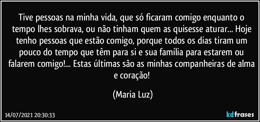 Tive pessoas na minha vida, que só ficaram comigo enquanto o tempo lhes sobrava, ou não tinham quem as quisesse aturar... Hoje tenho pessoas que estão comigo, porque todos os dias tiram um pouco do tempo que têm para si e sua família para estarem ou falarem comigo!... Estas últimas são as minhas companheiras de alma e coração! (Maria Luz)