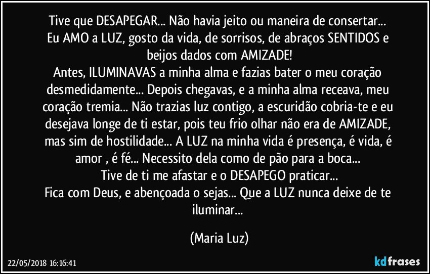 Tive que DESAPEGAR... Não havia jeito ou maneira de consertar... 
Eu AMO a LUZ, gosto da vida, de sorrisos, de abraços SENTIDOS e beijos dados com AMIZADE!
Antes, ILUMINAVAS a minha alma e fazias bater o meu coração desmedidamente... Depois chegavas, e a minha alma receava, meu coração tremia... Não trazias luz contigo, a escuridão cobria-te e eu desejava longe de ti estar, pois teu frio olhar não era de AMIZADE, mas sim de hostilidade... A LUZ na minha vida é presença, é vida, é amor , é fé... Necessito dela como de pão para a boca... 
Tive de ti me afastar e o DESAPEGO praticar...
Fica com Deus, e abençoada/o sejas... Que a LUZ nunca deixe de te iluminar... (Maria Luz)