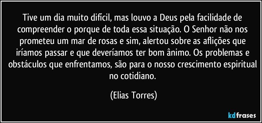 Tive um dia muito difícil, mas louvo a Deus pela facilidade de compreender o porque de toda essa situação. O Senhor não nos prometeu um mar de rosas e sim, alertou sobre as aflições que iríamos passar e que deveríamos ter bom ânimo. Os problemas e obstáculos que enfrentamos, são para o nosso crescimento espiritual no cotidiano. (Elias Torres)