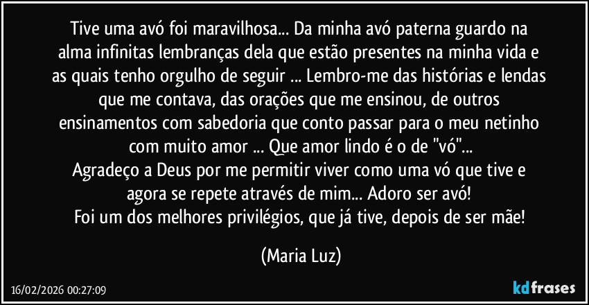 Tive uma avó foi maravilhosa...  Da minha avó paterna guardo na alma infinitas lembranças dela que estão presentes na minha vida e as quais tenho orgulho de seguir ... Lembro-me das histórias e lendas que me contava, das orações que me ensinou, de outros ensinamentos com sabedoria que conto passar para o meu netinho com muito amor ... Que amor lindo é o de "vó"...
Agradeço a Deus por me permitir viver como uma vó que tive e agora se repete através de mim...  Adoro ser avó! 
Foi um dos melhores privilégios, que já tive, depois de ser mãe! (Maria Luz)