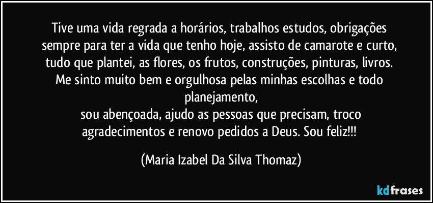 Tive uma vida regrada a horários, trabalhos estudos, obrigações sempre para ter a vida que tenho hoje, assisto de camarote e curto, tudo que plantei, as flores, os frutos, construções, pinturas, livros. Me sinto muito bem e orgulhosa pelas minhas escolhas e todo planejamento,
 sou abençoada, ajudo as pessoas que precisam, troco agradecimentos e renovo pedidos a Deus. Sou feliz!!! (Maria Izabel Da Silva Thomaz)