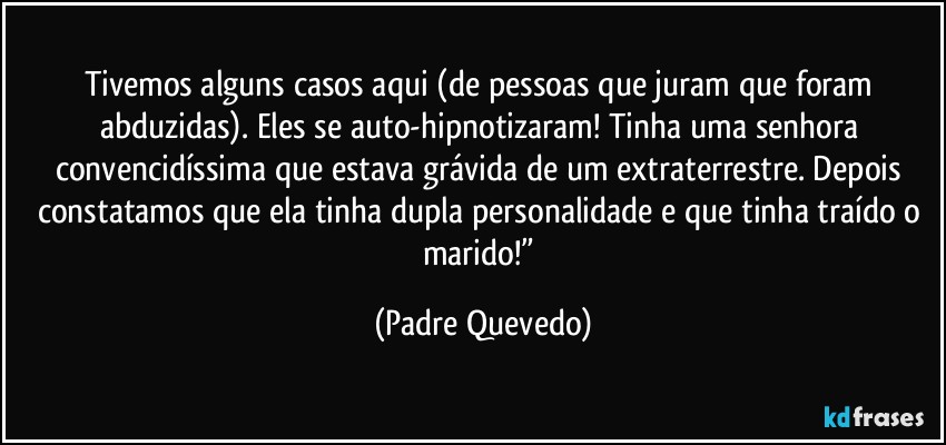 Tivemos alguns casos aqui (de pessoas que juram que foram abduzidas). Eles se auto-hipnotizaram! Tinha uma senhora convencidíssima que estava grávida de um extraterrestre. Depois constatamos que ela tinha dupla personalidade e que tinha traído o marido!” (Padre Quevedo)