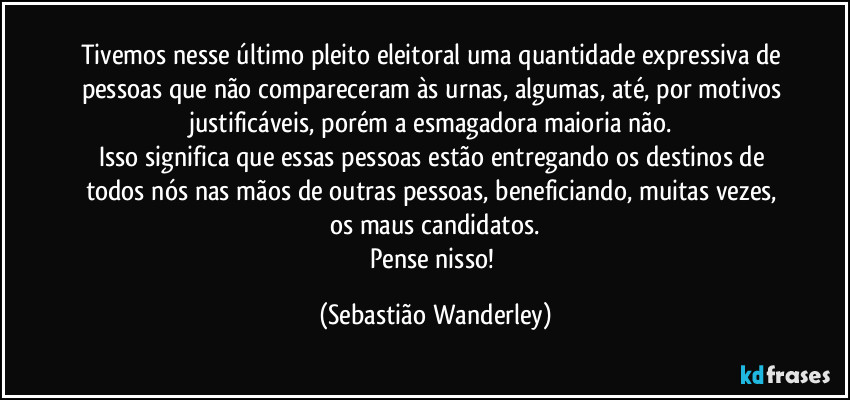 Tivemos nesse último pleito eleitoral uma quantidade expressiva de pessoas que não compareceram às urnas, algumas, até, por motivos justificáveis, porém a esmagadora maioria não. 
Isso significa que essas pessoas estão entregando os destinos de todos nós nas mãos de outras pessoas, beneficiando, muitas vezes, os maus candidatos.
Pense nisso! (Sebastião Wanderley)
