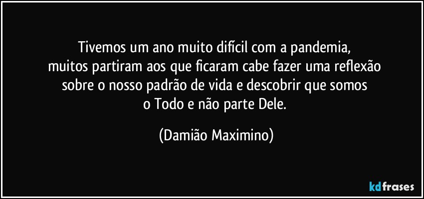 Tivemos um ano muito difícil com a pandemia, 
muitos partiram aos que ficaram cabe fazer uma reflexão 
sobre o nosso padrão de vida e descobrir que somos 
o Todo e não parte Dele. (Damião Maximino)