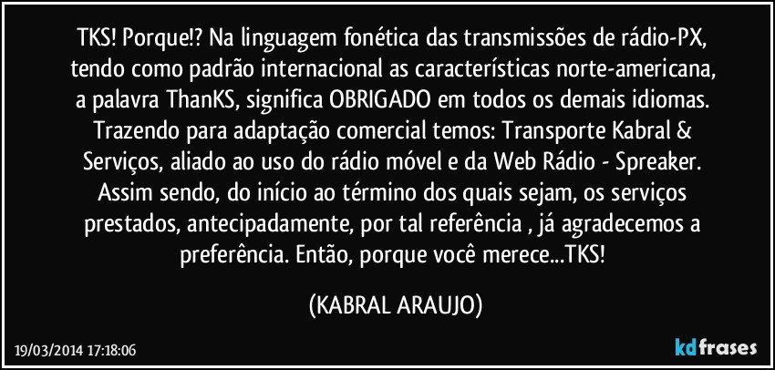 TKS! Porque!? Na linguagem fonética das transmissões de rádio-PX, tendo como padrão internacional as características norte-americana, a palavra ThanKS, significa OBRIGADO em todos os demais idiomas. Trazendo para adaptação comercial temos: Transporte Kabral & Serviços, aliado ao uso do rádio móvel e da Web Rádio - Spreaker. Assim sendo, do início ao término dos quais sejam, os serviços prestados, antecipadamente, por tal referência , já agradecemos a preferência. Então, porque você merece...TKS! (KABRAL ARAUJO)