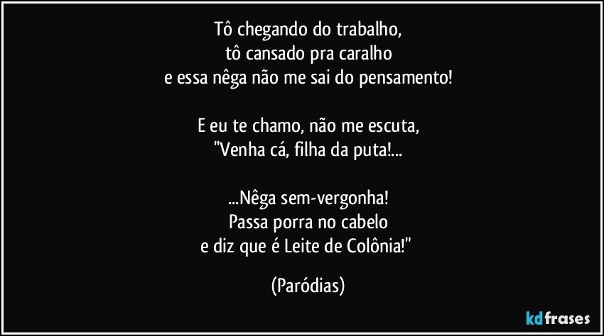 Tô chegando do trabalho,
tô cansado pra caralho
e essa nêga não me sai do pensamento!

E eu te chamo, não me escuta,
''Venha cá, filha da puta!...

...Nêga sem-vergonha!
Passa porra no cabelo
e diz que é Leite de Colônia!" (Paródias)