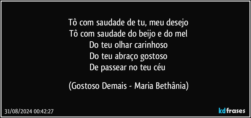 Tô com saudade de tu, meu desejo
Tô com saudade do beijo e do mel
Do teu olhar carinhoso
Do teu abraço gostoso
De passear no teu céu (Gostoso Demais - Maria Bethânia)