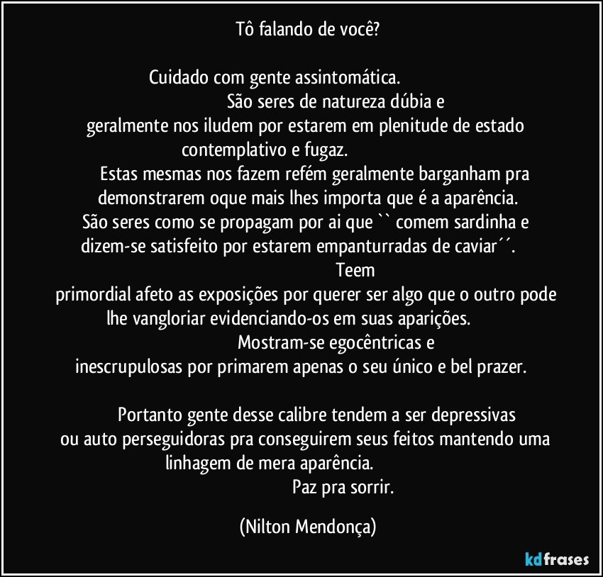 Tô falando de você?

Cuidado com gente assintomática.                                                                                                       São seres de natureza dúbia e geralmente nos iludem por estarem em plenitude de estado contemplativo e fugaz.                                                                                     Estas mesmas nos fazem refém geralmente barganham pra demonstrarem oque mais lhes importa que é a aparência.
São seres como se propagam por ai que `` comem sardinha e dizem-se satisfeito por estarem empanturradas de caviar´´.                                                                                                    Teem primordial afeto as exposições por querer ser algo que o outro pode lhe vangloriar evidenciando-os em suas aparições.                                                                                  Mostram-se  egocêntricas e inescrupulosas por primarem apenas o seu único e bel prazer.                                                                                                                                         Portanto gente desse calibre tendem a ser depressivas ou auto perseguidoras pra conseguirem seus feitos mantendo uma linhagem de mera aparência.                                                                                                                            Paz pra sorrir. (Nilton Mendonça)