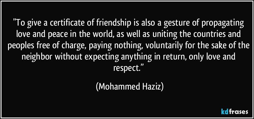 "To give a certificate of friendship is also a gesture of propagating love and peace in the world, as well as uniting the countries and peoples free of charge, paying nothing, voluntarily for the sake of the neighbor without expecting anything in return, only love and respect.” (Mohammed Haziz)