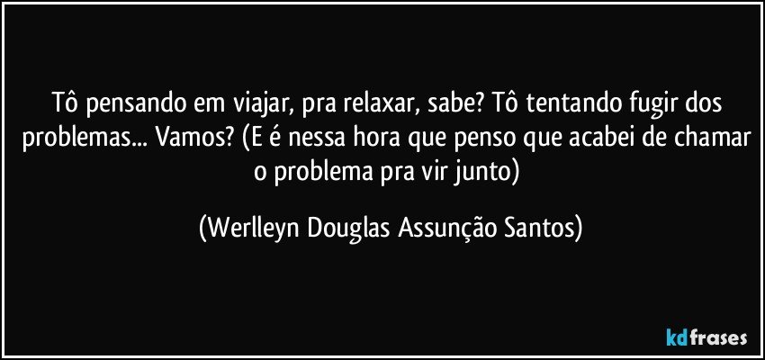 Tô pensando em viajar, pra relaxar, sabe? Tô tentando fugir dos problemas... Vamos? (E é nessa hora que penso que acabei de chamar o problema pra vir junto) (Werlleyn Douglas Assunção Santos)