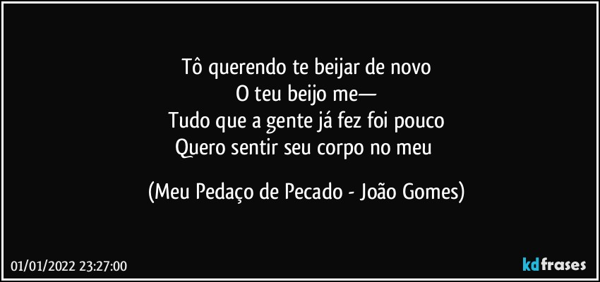 Tô querendo te beijar de novo
O teu beijo me—
Tudo que a gente já fez foi pouco
Quero sentir seu corpo no meu (Meu Pedaço de Pecado - João Gomes)