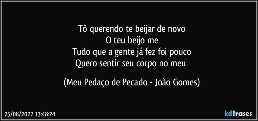 Tô querendo te beijar de novo
O teu beijo me
Tudo que a gente já fez foi pouco
Quero sentir seu corpo no meu (Meu Pedaço de Pecado - João Gomes)